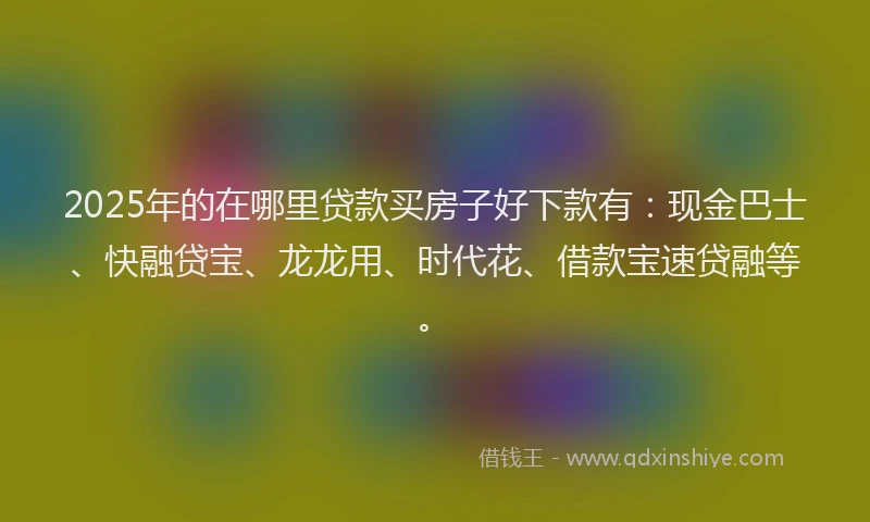 2025年的在哪里贷款买房子好下款有：现金巴士、快融贷宝、龙龙用、时代花、借款宝速贷融等。