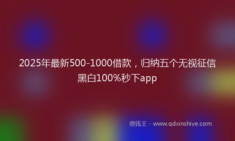 2025年最新500-1000借款，归纳五个无视征信黑白100%秒下app