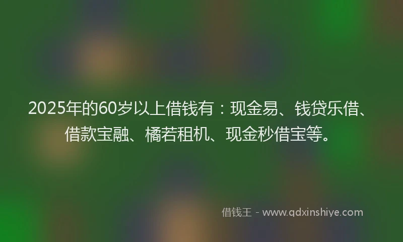 2025年的60岁以上借钱有：现金易、钱贷乐借、借款宝融、橘若租机、现金秒借宝等。