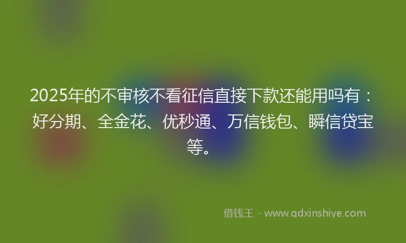 2025年的不审核不看征信直接下款还能用吗有：好分期、全金花、优秒通、万信钱包、瞬信贷宝等。