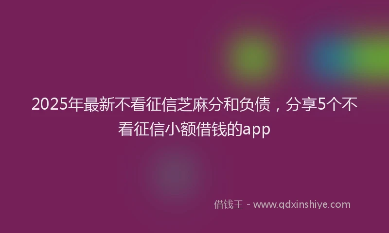 2025年最新不看征信芝麻分和负债，分享5个不看征信小额借钱的app