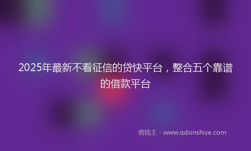 2025年最新不看征信的贷快平台，整合五个靠谱的借款平台