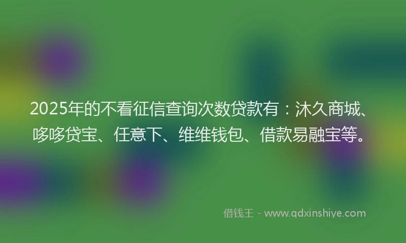 2025年的不看征信查询次数贷款有：沐久商城、哆哆贷宝、任意下、维维钱包、借款易融宝等。