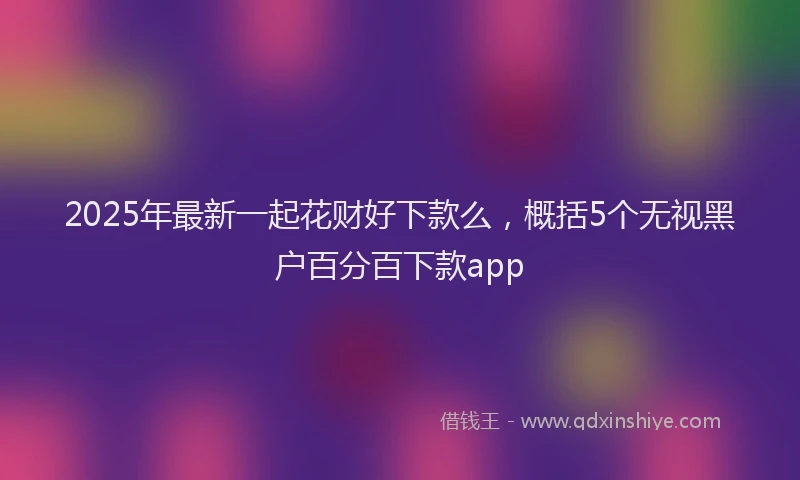 2025年最新一起花财好下款么，概括5个无视黑户百分百下款app