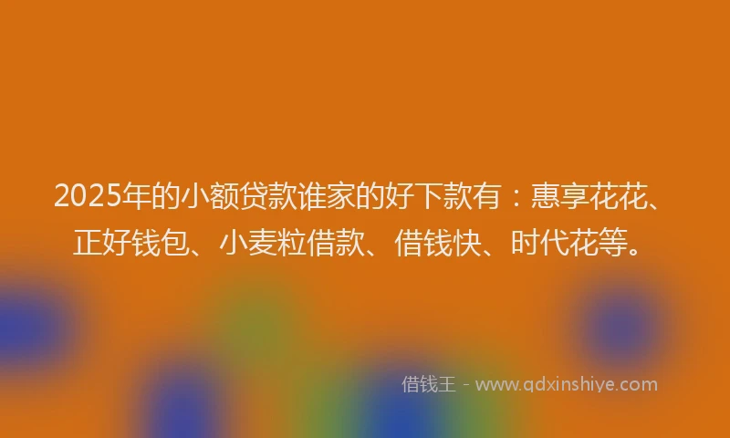 2025年的小额贷款谁家的好下款有：惠享花花、正好钱包、小麦粒借款、借钱快、时代花等。