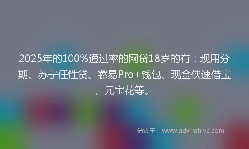 2025年的100%通过率的网贷18岁的有：现用分期、苏宁任性贷、鑫易Pro+钱包、现金侠速借宝、元宝花等。