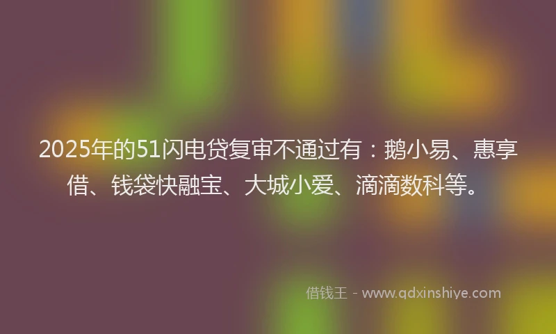 2025年的51闪电贷复审不通过有：鹅小易、惠享借、钱袋快融宝、大城小爱、滴滴数科等。