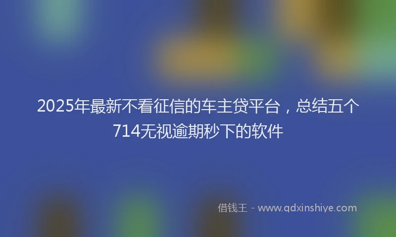 2025年最新不看征信的车主贷平台，总结五个714无视逾期秒下的软件