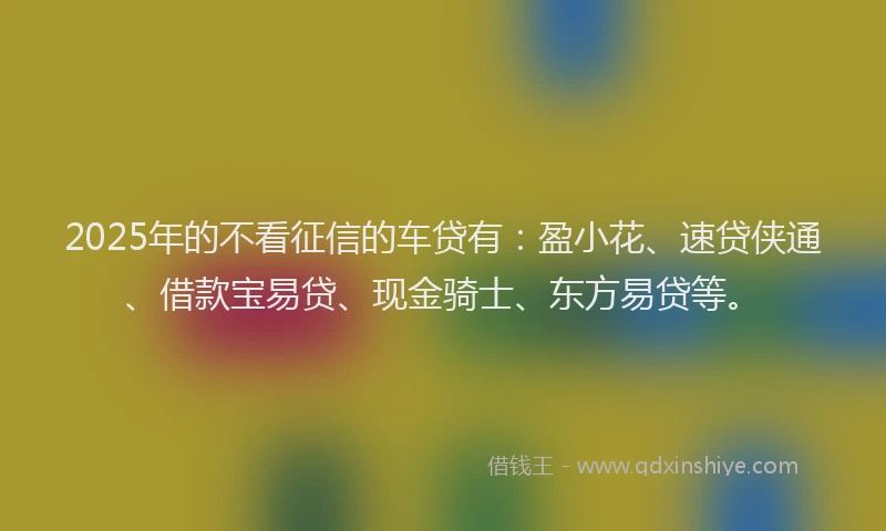 2025年的不看征信的车贷有：盈小花、速贷侠通、借款宝易贷、现金骑士、东方易贷等。
