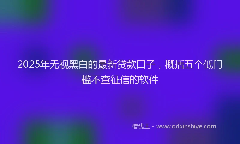 2025年无视黑白的最新贷款口子，概括五个低门槛不查征信的软件
