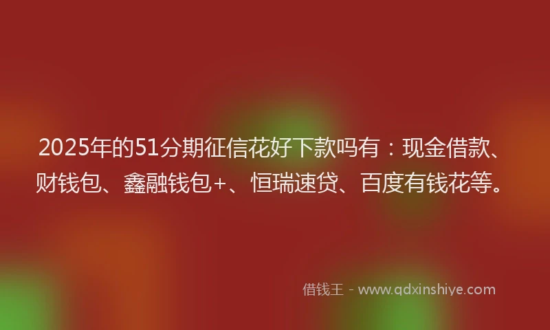 2025年的51分期征信花好下款吗有：现金借款、财钱包、鑫融钱包+、恒瑞速贷、百度有钱花等。