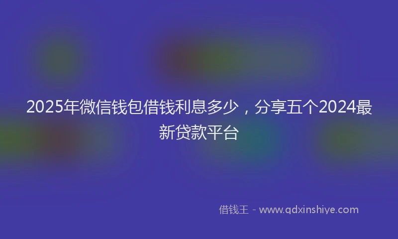 2025年微信钱包借钱利息多少，分享五个2024最新贷款平台