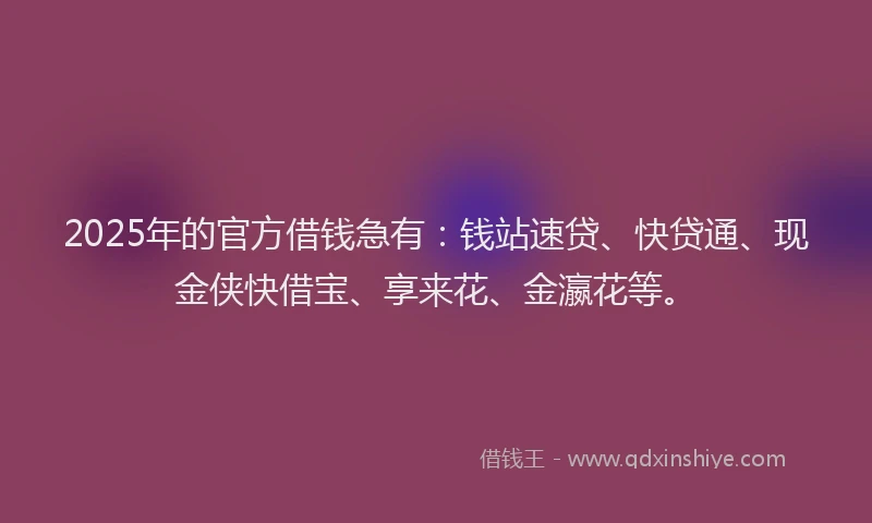 2025年的官方借钱急有：钱站速贷、快贷通、现金侠快借宝、享来花、金瀛花等。