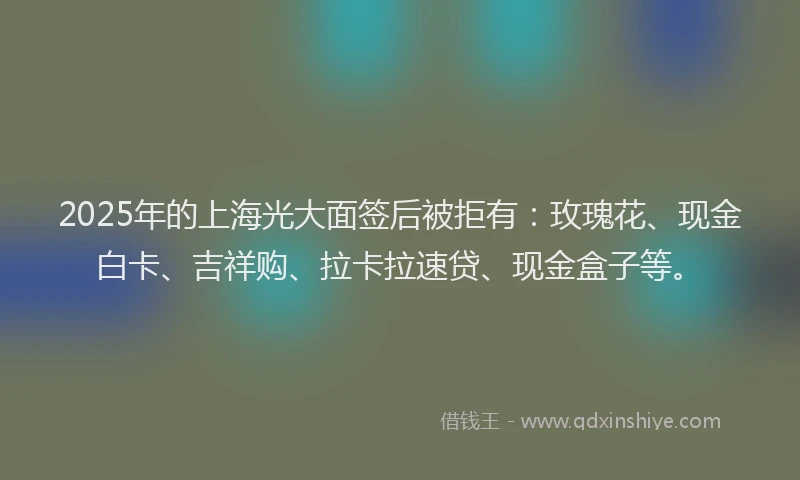 2025年的上海光大面签后被拒有：玫瑰花、现金白卡、吉祥购、拉卡拉速贷、现金盒子等。