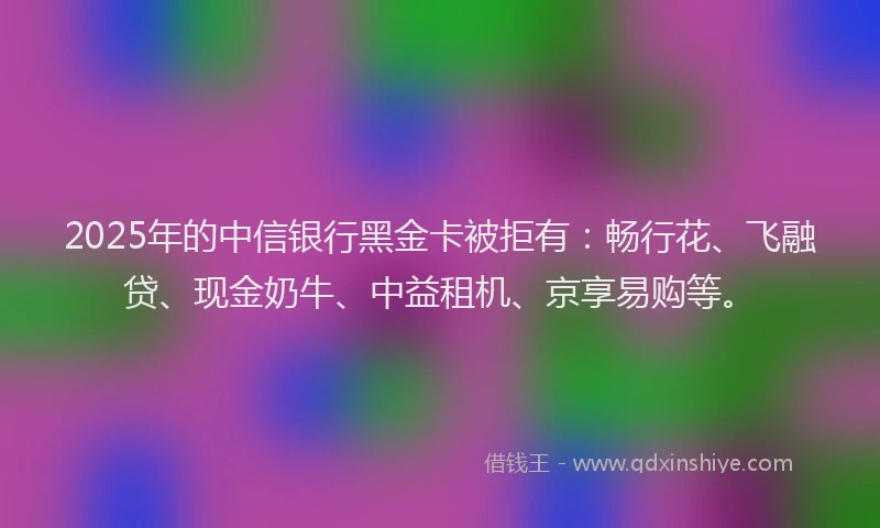 2025年的中信银行黑金卡被拒有：畅行花、飞融贷、现金奶牛、中益租机、京享易购等。