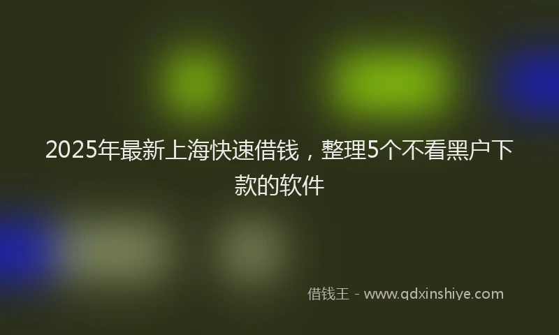 2025年最新上海快速借钱，整理5个不看黑户下款的软件