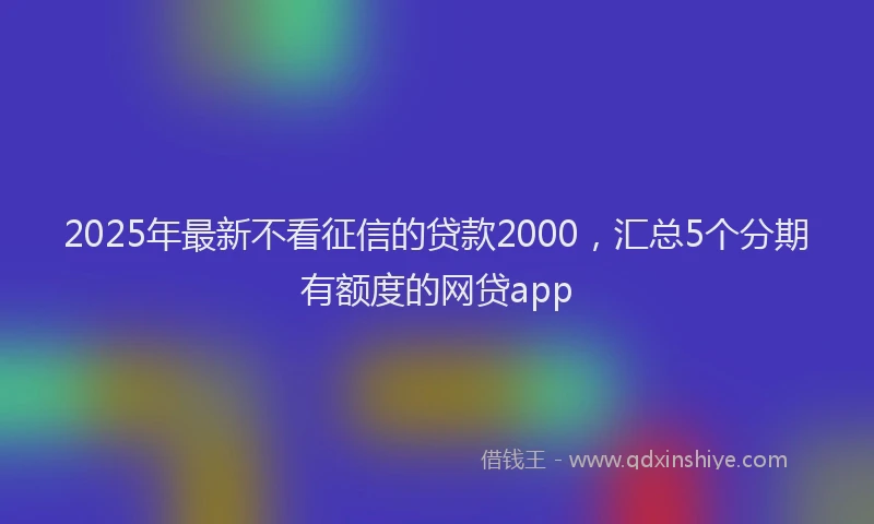 2025年最新不看征信的贷款2000，汇总5个分期有额度的网贷app
