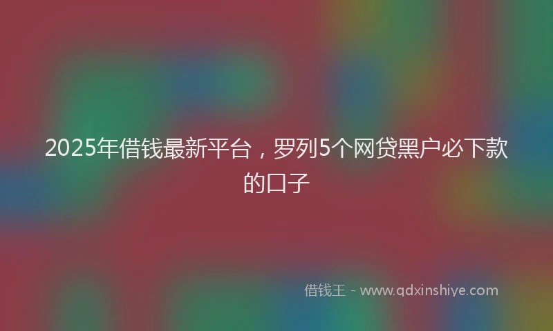 2025年借钱最新平台，罗列5个网贷黑户必下款的口子