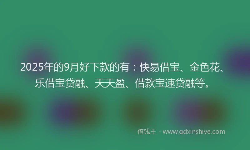 2025年的9月好下款的有：快易借宝、金色花、乐借宝贷融、天天盈、借款宝速贷融等。