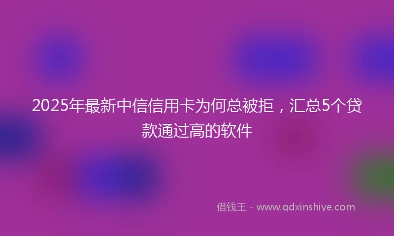 2025年最新中信信用卡为何总被拒，汇总5个贷款通过高的软件
