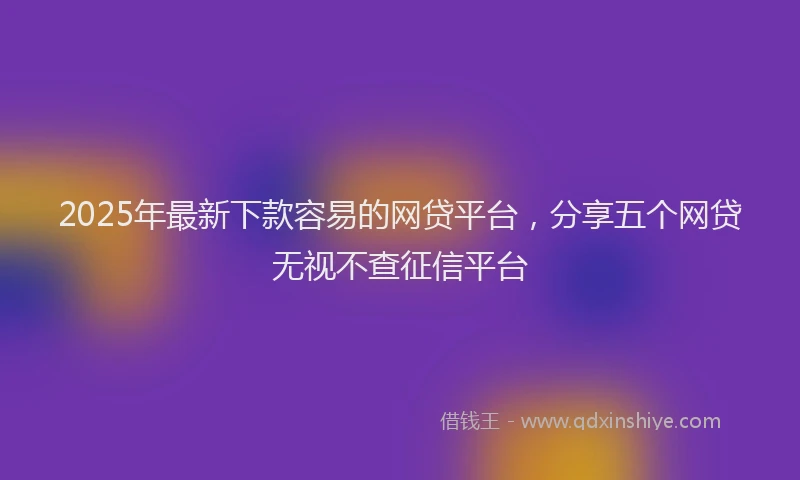 2025年最新下款容易的网贷平台，分享五个网贷无视不查征信平台