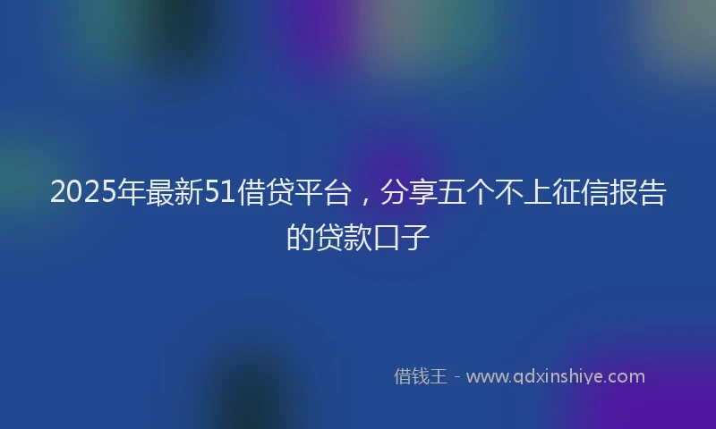 2025年最新51借贷平台，分享五个不上征信报告的贷款口子