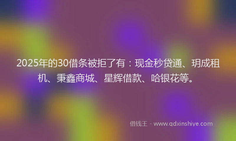 2025年的30借条被拒了有：现金秒贷通、玥成租机、秉鑫商城、星辉借款、哈银花等。