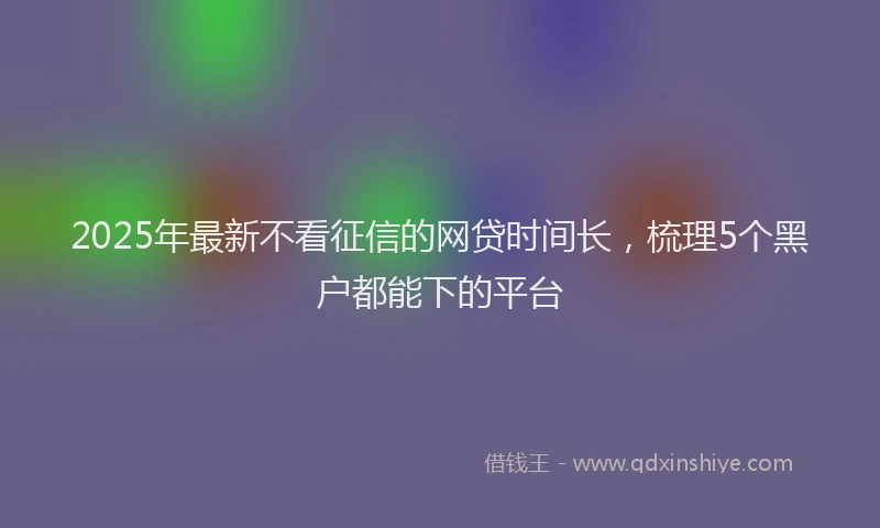2025年最新不看征信的网贷时间长，梳理5个黑户都能下的平台