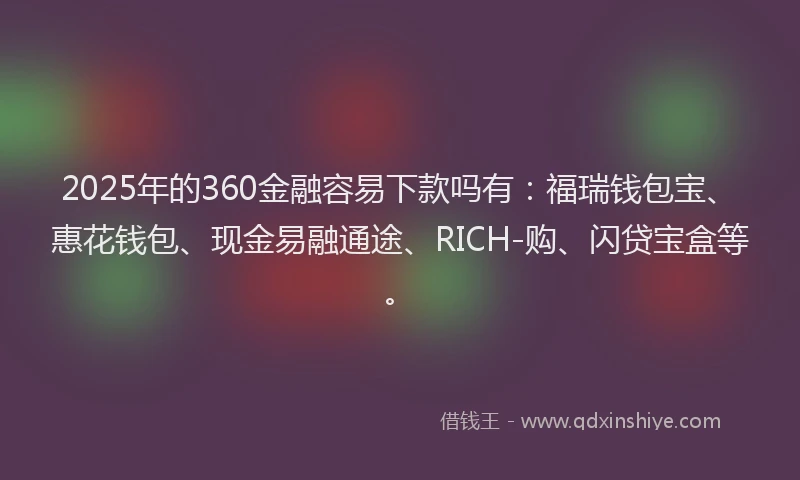 2025年的360金融容易下款吗有：福瑞钱包宝、惠花钱包、现金易融通途、RICH-购、闪贷宝盒等。