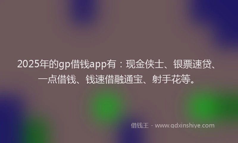 2025年的gp借钱app有：现金侠士、银票速贷、一点借钱、钱速借融通宝、射手花等。