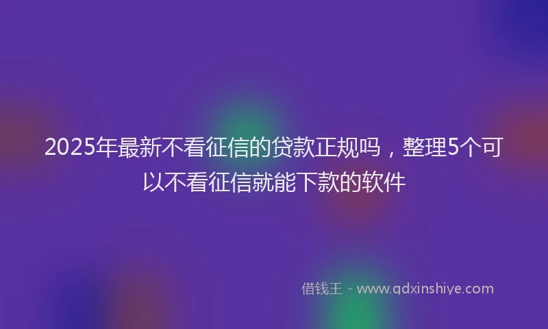 2025年最新不看征信的贷款正规吗，整理5个可以不看征信就能下款的软件