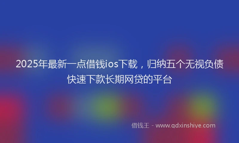 2025年最新一点借钱ios下载，归纳五个无视负债快速下款长期网贷的平台