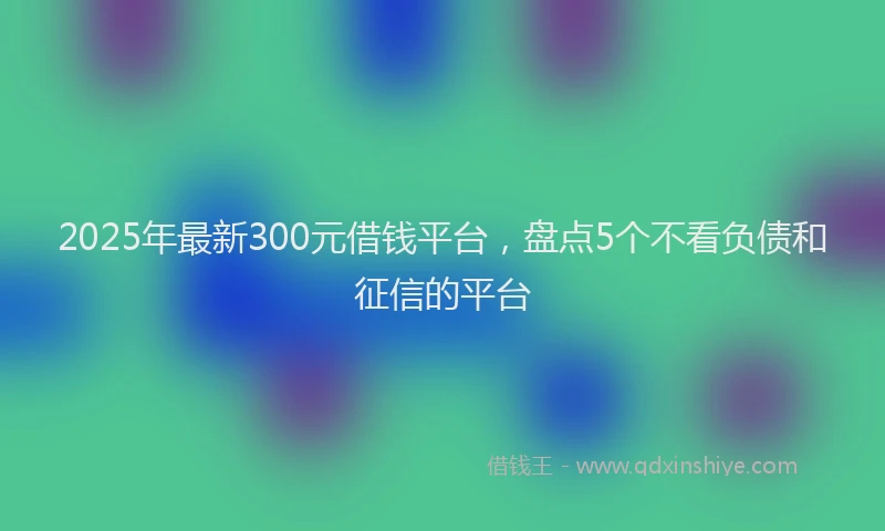 2025年最新300元借钱平台，盘点5个不看负债和征信的平台