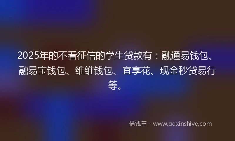 2025年的不看征信的学生贷款有：融通易钱包、融易宝钱包、维维钱包、宜享花、现金秒贷易行等。