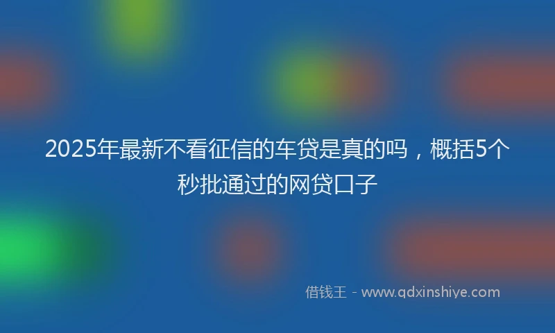 2025年最新不看征信的车贷是真的吗，概括5个秒批通过的网贷口子