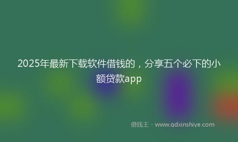 2025年最新下载软件借钱的，分享五个必下的小额贷款app
