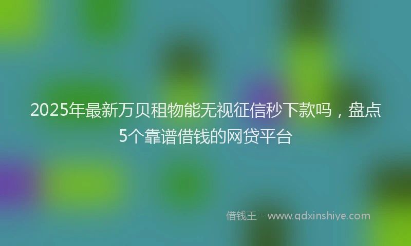 2025年最新万贝租物能无视征信秒下款吗，盘点5个靠谱借钱的网贷平台