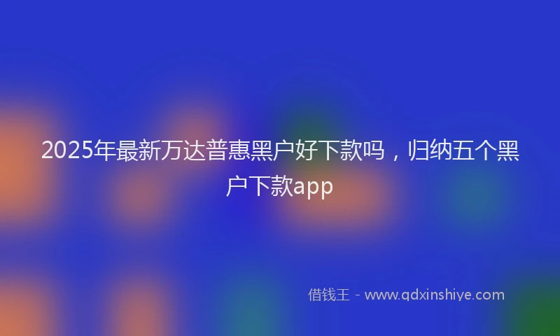 2025年最新万达普惠黑户好下款吗，归纳五个黑户下款app