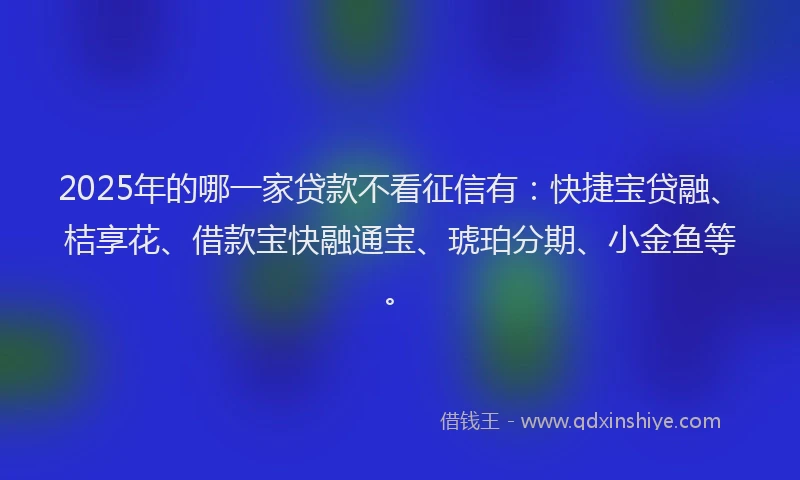 2025年的哪一家贷款不看征信有：快捷宝贷融、桔享花、借款宝快融通宝、琥珀分期、小金鱼等。