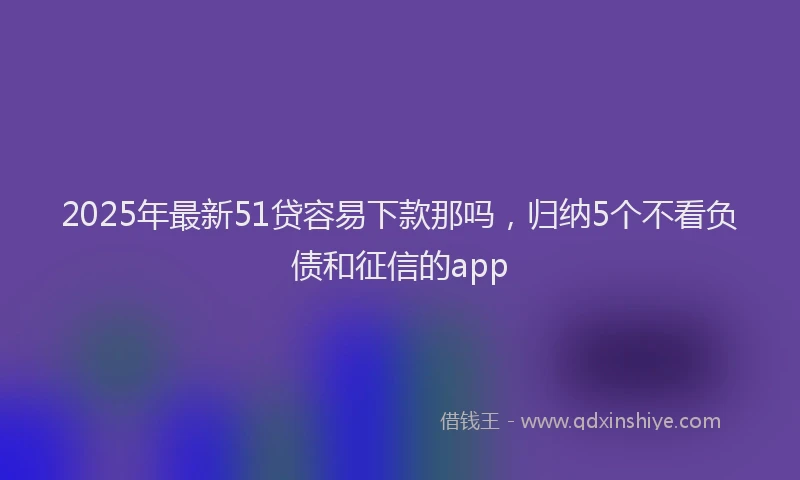 2025年最新51贷容易下款那吗，归纳5个不看负债和征信的app