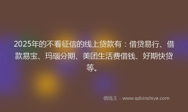 2025年的不看征信的线上贷款有：借贷易行、借款易宝、玛瑙分期、美团生活费借钱、好期快贷等。