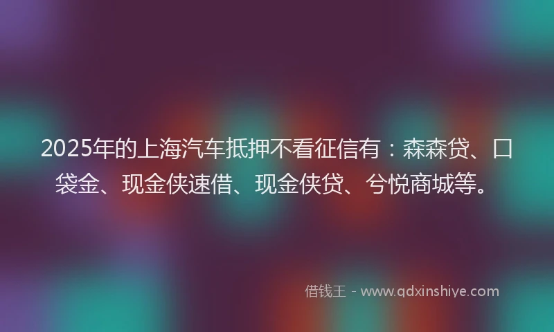 2025年的上海汽车抵押不看征信有：森森贷、口袋金、现金侠速借、现金侠贷、兮悦商城等。