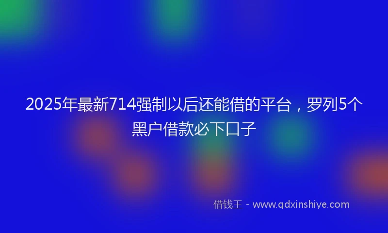 2025年最新714强制以后还能借的平台，罗列5个黑户借款必下口子