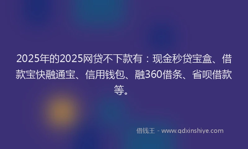 2025年的2025网贷不下款有：现金秒贷宝盒、借款宝快融通宝、信用钱包、融360借条、省呗借款等。