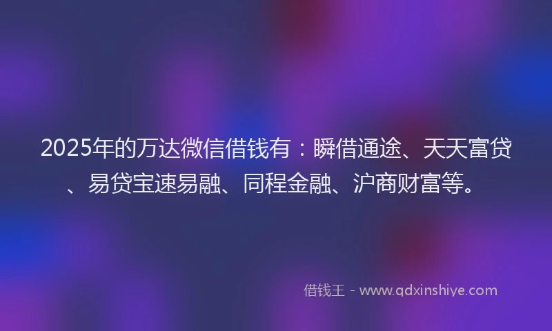 2025年的万达微信借钱有：瞬借通途、天天富贷、易贷宝速易融、同程金融、沪商财富等。