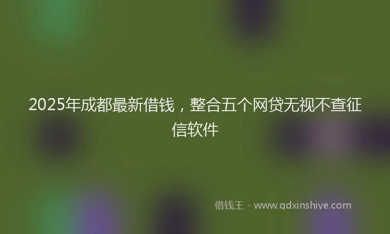 2025年成都最新借钱，整合五个网贷无视不查征信软件