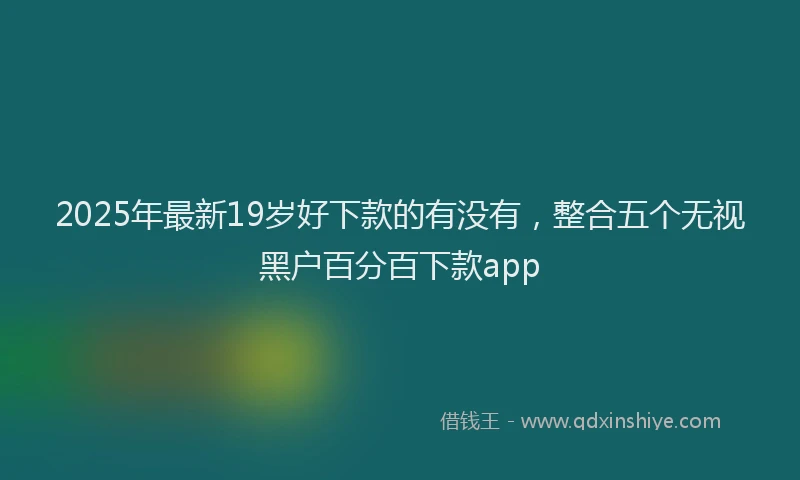 2025年最新19岁好下款的有没有，整合五个无视黑户百分百下款app