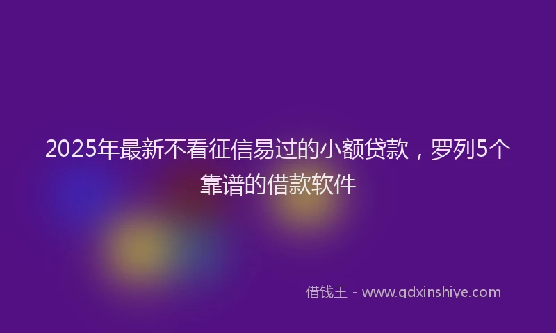 2025年最新不看征信易过的小额贷款，罗列5个靠谱的借款软件