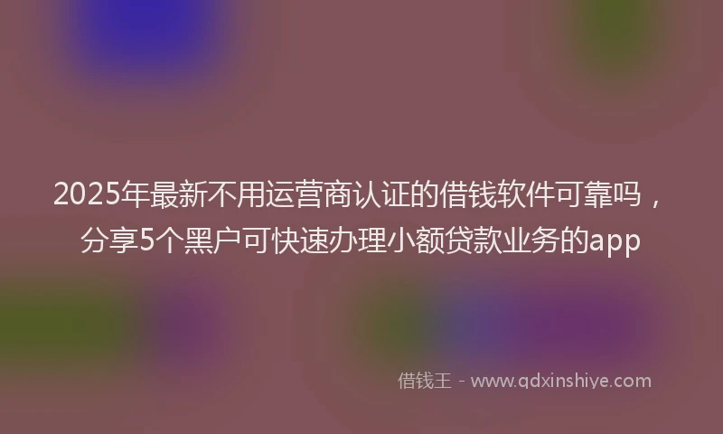 2025年最新不用运营商认证的借钱软件可靠吗，分享5个黑户可快速办理小额贷款业务的app