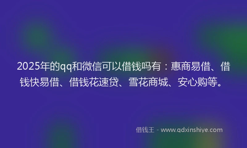 2025年的qq和微信可以借钱吗有：惠商易借、借钱快易借、借钱花速贷、雪花商城、安心购等。